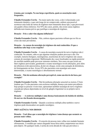 trauma, por exemplo. Na sua larga experiência, quais as associações mais
frequentes.

Cláudio Fernandes Corrêa – Na maior parte das vezes, a dor é relacionada a um
tratamento dentário, o que está longe de ser comprovado, embora seja possível
acontecer uma lesão de ramos do trigêmeo num tratamento desse tipo, o que provocará
um quadro clínico doloroso. Em 95% dos casos, porém, não existe causa orgânica
definida nem trauma prévio que justifique a neuralgia do trigêmeo.

Drauzio – Frio e calor têm alguma influência?

Cláudio Fernandes Corrêa – Não, embora alguns pacientes refiram que no frio as
crises são mais prevalentes.

Drauzio – As causas da neuralgia do trigêmeo são mal conhecidas. O que a
medicina sabe hoje a esse respeito?

Cláudio Fernandes Corrêa – A causa da neuralgia essencial do nervo trigêmeo não é
conhecida. No entanto, sabe-se que algumas situações podem provocar a dor. Por
exemplo, tumores benignos, meningiomas, neurinomas do nervo trigêmeo são causas
comuns de neuralgia trigeminal. Malformação dos vasos localizados na região posterior
do encéfalo também pode provocar sintomas similares. Nos casos em que existe um
fator orgânico provocador, geralmente o exame neurológico revela alterações, pois além
da referencia à dor paroxicística, da dor em choque, existe uma sensação de dormência,
de formigamento na face. Já nos 95% dos pacientes com neuralgia sem causa
determinada, o exame neurológico é absolutamente normal.

Drauzio – Não há nenhuma alteração perceptível, como um desvio da boca, por
exemplo?

Cláudio Fernandes Corrêa – Não há nenhuma alteração sensorial ou motora. É bom
lembrar que 5% dos pacientes com esclerose múltipla, doença com maior prevalência
hoje porque as pessoas vivem mais, apresentam também neuralgia do nervo trigêmeo
causada por placas depositadas no nível do gânglio trigeminal ou no próprio nervo
trigêmeo.

Drauzio – – A esclerose múltipla é uma doença basicamente da bainha de mielina.
Os nervos vão ficando desencapados.

Cláudio Fernandes Corrêa – Quando a esclerose múltipla afeta também o nervo
trigêmeo pode desencadear um quadro neurálgico.

PREVALÊNCIA NOS IDOSOS

Drauzio – Você disse que a neuralgia do trigêmeo é uma doença que acomete as
pessoas mais velhas.

Cláudio Fernandes Corrêa – O conceito de pessoas mais velhas tem mudado bastante
ultimamente. À medida que vamos chegando nessa faixa etária, empurramos seu início
para depois. De qualquer modo, é acima da sexta década de vida que prevalece a
 