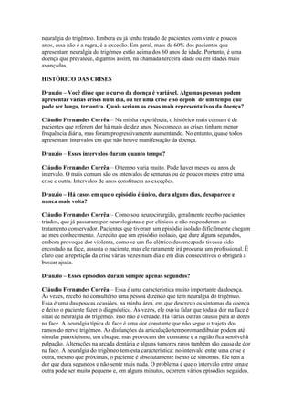 neuralgia do trigêmeo. Embora eu já tenha tratado de pacientes com vinte e poucos
anos, essa não é a regra, é a exceção. Em geral, mais de 60% dos pacientes que
apresentam neuralgia do trigêmeo estão acima dos 60 anos de idade. Portanto, é uma
doença que prevalece, digamos assim, na chamada terceira idade ou em idades mais
avançadas.

HISTÓRICO DAS CRISES

Drauzio – Você disse que o curso da doença é variável. Algumas pessoas podem
apresentar várias crises num dia, ou ter uma crise e só depois de um tempo que
pode ser longo, ter outra. Quais seriam os casos mais representativos da doença?

Cláudio Fernandes Corrêa – Na minha experiência, o histórico mais comum é de
pacientes que referem dor há mais de dez anos. No começo, as crises tinham menor
frequência diária, mas foram progressivamente aumentando. No entanto, quase todos
apresentam intervalos em que não houve manifestação da doença.

Drauzio – Esses intervalos duram quanto tempo?

Cláudio Fernandes Corrêa – O tempo varia muito. Pode haver meses ou anos de
intervalo. O mais comum são os intervalos de semanas ou de poucos meses entre uma
crise e outra. Intervalos de anos constituem as exceções.

Drauzio – Há casos em que o episódio é único, dura alguns dias, desaparece e
nunca mais volta?

Cláudio Fernandes Corrêa – Como sou neurocirurgião, geralmente recebo pacientes
triados, que já passaram por neurologistas e por clínicos e não responderam ao
tratamento conservador. Pacientes que tiveram um episódio isolado dificilmente chegam
ao meu conhecimento. Acredito que um episódio isolado, que dure alguns segundos,
embora provoque dor violenta, como se um fio elétrico desemcapado tivesse sido
encostado na face, assusta o paciente, mas ele raramente irá procurar um profissional. É
claro que a repetição da crise várias vezes num dia e em dias consecutivos o obrigará a
buscar ajuda.

Drauzio – Esses episódios duram sempre apenas segundos?

Cláudio Fernandes Corrêa – Essa é uma característica muito importante da doença.
Às vezes, recebo no consultório uma pessoa dizendo que tem neuralgia do trigêmeo.
Essa é uma das poucas ocasiões, na minha área, em que descrevo os sintomas da doença
e deixo o paciente fazer o diagnóstico. Às vezes, ele ouviu falar que toda a dor na face é
sinal de neuralgia do trigêmeo. Isso não é verdade. Há várias outras causas para as dores
na face. A neuralgia típica da face é uma dor constante que não segue o trajeto dos
ramos do nervo trigêmeo. As disfunções da articulação temporomandibular podem até
simular paroxicismo, um choque, mas provocam dor constante e a região fica sensível à
palpação. Alterações na arcada dentária e alguns tumores raros também são causa de dor
na face. A neuralgia do trigêmeo tem esta característica: no intervalo entre uma crise e
outra, mesmo que próximas, o paciente é absolutamente isento de sintomas. Ele tem a
dor que dura segundos e não sente mais nada. O problema é que o intervalo entre uma e
outra pode ser muito pequeno e, em alguns minutos, ocorrem vários episódios seguidos.
 