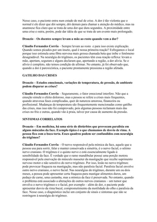 Nesse caso, o paciente entra num estado de mal de crise. A dor é tão violenta que o
normal é ele dizer que dói sempre, dói demais para chamar a atenção do médico, mas na
anamnese fica claro que se trata de uma dor que dura segundos. A proximidade entre
uma crise e outra, porém, pode dar idéia de que se trata de um evento mais prolongado.

Drauzio – Os doentes sempre levam a mão ao rosto quando vem a dor?

Cláudio Fernandes Corrêa – Sempre levam ao rosto e para isso existe explicação.
Quando somos picados por um inseto, qual é nossa primeira reação? Esfregamos o local
porque isso estimula uma fibra nervosa mais grossa chamada beta que inibe o fenômeno
desagradável. Na neuralgia do trigêmeo, os pacientes têm essa reação reflexa: levam a
mão, apertam, seguram e alguns declaram que, apertando a região, a dor alivia. Se o
alívio é completo, não temos condição de afirmar. No entanto, já foi observado que,
quando a dor é paroxicística, o paciente prontamente pressiona a região afetada.

GATILHO DAS CRISES

Drauzio – Estados emocionais, variações de temperatura, de pressão, de ambiente
podem disparar as crises?

Cláudio Fernandes Corrêa – Seguramente, o fator emocional interfere. Não que a
emoção simule o efeito doloroso, mas a pessoa se refere a crises mais frequentes,
quando atravessa fases complicadas, quer de natureza amorosa, financeira ou
profissional. Mudanças de temperatura são frequentemente mencionadas como gatilho
das crises, mas isso não foi comprovado, pois algumas pessoas reclamam mais das
crises no frio e outras, quando vão à praia, talvez por causa do aumento da pressão.

SINTOMAS CORRELATOS

Drauzio – Em medicina, há uma série de distúrbios que provocam paralisia em
alguns músculos da face. Exemplo típico é o que chamamos de desvio de rima. A
pessoa fica com a boca torta. Esses quadros podem ser confundidos com neuralgia
do trigêmeo?

Cláudio Fernandes Corrêa – O nervo responsável pela mímica da face, aquele que a
pessoa usa para sorrir, falar e manter conservada a simetria, é o nervo facial, o sétimo
nervo craniano. O trigêmeo é o quinto nervo e está essencialmente ligado à
sensibilidade da face. É verdade que o ramo mandibular possui uma porção motora
responsável pela enervação do músculo masseter da mastigação que recebe suprimento
nervoso motor e não sensitivo do nervo trigêmeo. Por isso, lesão no nervo trigêmeo
pode provocar fraqueza na mastigação, mas não paralisia facial. Paralisia facial envolve
outro nervo craniano, o nervo facial. Nas neuralgias do trigêmeo, durante um ou dois
meses, a pessoa pode apresentar certa fraqueza para mastigar alimentos duros, um
pedaço de carne, uma castanha, mas a mímica da face é preservada. No entanto, quando
o problema está associado a alterações de outros nervos cranianos – um tumor que
envolva o nervo trigêmeo e o facial, por exemplo – além de dor, o paciente pode
apresentar desvio da rima bucal, comprometimento da motilidade do olho e paralisia da
face. Nesse caso, o diagnóstico inclui um conjunto de sinais e sintomas que não se
restringem à neuralgia do trigêmeo.
 
