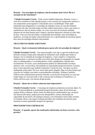 Drauzio – Nas neuralgias do trigêmeo, não há nenhum sinal visível. Há só a
sensação de dor lancinante?

  Cláudio Fernandes Corrêa – Pode ocorrer também hiperemia. Durante a crise, o
rosto fica vermelho no lado afetado porque o nervo possui um componente sensitivo e
um componente neurovegetativo relacionado com a vasodilatação. Outro dado
importante para diagnóstico é a neuralgia do trigêmeo nunca ser uma dor bilateral.
Numa fase da vida, ela pode atingir um lado, depois passar para o outro, mas nunca se
manifesta nos dois ao mesmo tempo. Às vezes, nos casos de esclerose múltipla,
tratamos de um lado durante anos e depois o paciente apresenta a doença no outro lado
da face. Uma crise dos dois lados é considerada uma raridade, uma curiosidade na
medicina. Ao longo de minha vida profissional, tive a oportunidade de encontrar apenas
dois casos de neuralgia bilateral concomitante.

TRATAMENTO MEDICAMENTOSO

Drauzio – Qual o tratamento indicado para quem sofre de neuralgia do trigêmeo?

Cláudio Fernandes Corrêa – Sou neurocirurgião, mas sigo a regra da medicina que
defende começar sempre pela indicação do tratamento mais simples para todas as
doenças. Em se tratando de neuralgia do trigêmeo, o mais simples é o tratamento
medicamentoso e a primeira escolha recai sobre duas drogas já consagradas no mundo
todo (a carbamazepina e a oxicarbazepina) e sobre a gabapentina, lançada mais
recentemente. No início, esses medicamentos podem ser administrados em doses
menores, mas, se necessário, elas poderão ser aumentadas progressivamente. Costumo
dizer a meus pacientes que nenhum tratamento é isento de risco. Até água, em dose
inadequada, pode matar. Por isso, morre tanta gente afogada. Digo isso para ilustrar que
é preciso ter cuidado com todos os procedimentos utilizados. Nenhum é perfeito.
Embora esses medicamentos possam controlar a crise de dor do paciente, às vezes por
tempo longo, às vezes por toda a vida, é preciso pôr na balança os benefícios e os
efeitos adversos que o uso dessas drogas produz.

Drauzio – Quais são os efeitos colaterais mais importantes?

Cláudio Fernandes Corrêa – A neuralgia do trigêmeo predomina na terceira idade. Às
vezes, há necessidade de ir aumentando progressivamente a dose de tal forma que
surgem efeitos colaterais. Doses muito elevadas desses medicamentos que, em geral,
são anticonvulsivantes, podem provocar desequilíbrio, tontura, diminuição da
capacidade de raciocínio. De qualquer maneira, esse tratamento conservador costuma
ser bastante eficaz, mas requer avaliação periódica das condições do paciente para
aumentar as doses guardando margem de segurança.

PROCEDIMENTOS CIRÚRGICOS

Drauzio – E quando, apesar das medicações ministradas em doses corretas, a dor
persiste?
 