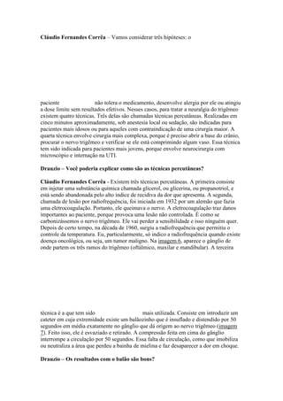 Cláudio Fernandes Corrêa – Vamos considerar três hipóteses: o




paciente                não tolera o medicamento, desenvolve alergia por ele ou atingiu
a dose limite sem resultados efetivos. Nesses casos, para tratar a neuralgia do trigêmeo
existem quatro técnicas. Três delas são chamadas técnicas percutâneas. Realizadas em
cinco minutos aproximadamente, sob anestesia local ou sedação, são indicadas para
pacientes mais idosos ou para aqueles com contraindicação de uma cirurgia maior. A
quarta técnica envolve cirurgia mais complexa, porque é preciso abrir a base do crânio,
procurar o nervo trigêmeo e verificar se ele está comprimindo algum vaso. Essa técnica
tem sido indicada para pacientes mais jovens, porque envolve neurocirurgia com
microscópio e internação na UTI.

Drauzio – Você poderia explicar como são as técnicas percutâneas?

Cláudio Fernandes Corrêa - Existem três técnicas percutâneas. A primeira consiste
em injetar uma substância química chamada glicerol, ou glicerina, ou propanotriol, e
está sendo abandonada pelo alto índice de recidiva da dor que apresenta. A segunda,
chamada de lesão por radiofrequência, foi iniciada em 1932 por um alemão que fazia
uma eletrocoagulação. Portanto, ele queimava o nervo. A eletrocoagulação traz danos
importantes ao paciente, porque provoca uma lesão não controlada. É como se
carbonizássemos o nervo trigêmeo. Ele vai perder a sensibilidade e isso ninguém quer.
Depois de certo tempo, na década de 1960, surgiu a radiofrequência que permitiu o
controle da temperatura. Eu, particularmente, só indico a radiofrequência quando existe
doença oncológica, ou seja, um tumor maligno. Na imagem 6, aparece o gânglio de
onde partem os três ramos do trigêmeo (oftálmico, maxilar e mandibular). A terceira




técnica é a que tem sido                       mais utilizada. Consiste em introduzir um
cateter em cuja extremidade existe um balãozinho que é insuflado e distendido por 50
segundos em média exatamente no gânglio que dá origem ao nervo trigêmeo (imagem
7). Feito isso, ele é esvaziado e retirado. A compressão feita em cima do gânglio
interrompe a circulação por 50 segundos. Essa falta de circulação, como que imobiliza
ou neutraliza a área que perdeu a bainha de mielina e faz desaparecer a dor em choque.

Drauzio – Os resultados com o balão são bons?
 