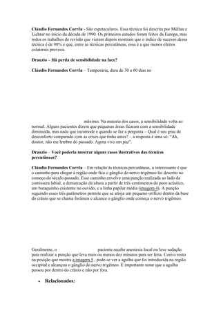 Cláudio Fernandes Corrêa - São espetaculares. Essa técnica foi descrita por Müllan e
Lichtor no início da década de 1990. Os primeiros estudos foram feitos da Europa, mas
todos os trabalhos de revisão que vieram depois mostram que o índice de sucesso dessa
técnica é de 98% e que, entre as técnicas percutâneas, essa é a que menos efeitos
colaterais provoca.

Drauzio – Há perda de sensibilidade na face?

Cláudio Fernandes Corrêa – Temporária, dura de 30 a 60 dias no




                            máximo. Na maioria dos casos, a sensibilidade volta ao
normal. Alguns pacientes dizem que pequenas áreas ficaram com a sensibilidade
diminuída, mas nada que incomode e quando se faz a pergunta – Qual é seu grau de
desconforto comparado com as crises que tinha antes? – a resposta é uma só: “Ah,
doutor, não me lembre do passado. Agora vivo em paz”.

Drauzio – Você poderia mostrar alguns casos ilustrativos das técnicas
percutâneas?

Cláudio Fernandes Corrêa – Em relação às técnicas percutâneas, o interessante é que
o caminho para chegar à região onde fica o gânglio do nervo trigêmeo foi descrito no
começo do século passado. Esse caminho envolve uma punção realizada ao lado da
comissura labial, a demarcação da altura a partir de três centímetros do poro acústico,
um buraquinho existente no ouvido, e a linha papilar média (imagem 4). A punção
seguindo esses três parâmetros permite que se atinja um pequeno orifício dentro da base
do crânio que se chama forâmen e alcance o gânglio onde começa o nervo trigêmeo.




Geralmente, o                        paciente recebe anestesia local ou leve sedação
para realizar a punção que leva mais ou menos dez minutos para ser feita. Com o rosto
na posição que mostra a imagem 5 , pode-se ver a agulha que foi introduzida na região
occipital e alcançou o gânglio do nervo trigêmeo. É importante notar que a agulha
passou por dentro do crânio e não por fora.

       Relacionados:
 