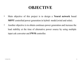 OBJECTIVE
• Main objective of this project is to design a Neural network based
MPPT controlled power generation in hybrid model.(wind and solar).
• Another objective is to obtain continues power generation and increase the
load stability at the time of alternative power source by using multiple
input cuk converter and PWM controller.
312/02/16
 