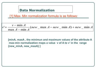Data Normalization
[1] Max- Min normalization formula is as follows:
[minA, maxA , the minimun and maximum values of the attribute A
max-min normalization maps a value v of A to v’ in the range
{new_minA, new_maxA} ]
 