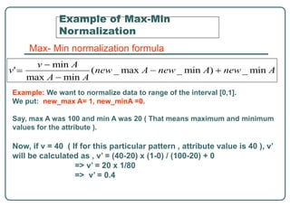 Example of Max-Min
Normalization
Max- Min normalization formula
Example: We want to normalize data to range of the interval [0,1].
We put: new_max A= 1, new_minA =0.
Say, max A was 100 and min A was 20 ( That means maximum and minimum
values for the attribute ).
Now, if v = 40 ( If for this particular pattern , attribute value is 40 ), v’
will be calculated as , v’ = (40-20) x (1-0) / (100-20) + 0
=> v’ = 20 x 1/80
=> v’ = 0.4
 