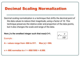 Decimal Scaling Normalization
Decimal scaling normalization is a technique that shifts the decimal point of
the data values to reduce their magnitude, using a factor of 10. This
technique preserves the relative order and proportion of the data points,
but it also changes the scale and range of the data.
Here j is the smallest integer such that max|v’|<1.
Example :
A – values range from -986 to 917. Max |v| = 986.
v = -986 normalize to v’ = -986/1000 = -0.986
 