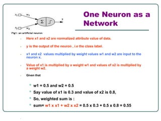 One Neuron as a
Network
● Here x1 and x2 are normalized attribute value of data.
● y is the output of the neuron , i.e the class label.
● x1 and x2 values multiplied by weight values w1 and w2 are input to the
neuron x.
● Value of x1 is multiplied by a weight w1 and values of x2 is multiplied by
a weight w2.
● Given that
• w1 = 0.5 and w2 = 0.5
• Say value of x1 is 0.3 and value of x2 is 0.8,
• So, weighted sum is :
• sum= w1 x x1 + w2 x x2 = 0.5 x 0.3 + 0.5 x 0.8 = 0.55
●
 