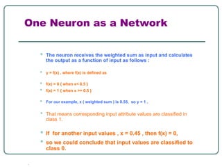 One Neuron as a Network
• The neuron receives the weighted sum as input and calculates
the output as a function of input as follows :
• y = f(x) , where f(x) is defined as
• f(x) = 0 { when x< 0.5 }
• f(x) = 1 { when x >= 0.5 }
• For our example, x ( weighted sum ) is 0.55, so y = 1 ,
• That means corresponding input attribute values are classified in
class 1.
• If for another input values , x = 0.45 , then f(x) = 0,
• so we could conclude that input values are classified to
class 0.
●
 
