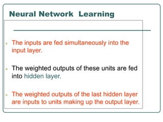 Neural Network Learning
● The inputs are fed simultaneously into the
input layer.
● The weighted outputs of these units are fed
into hidden layer.
● The weighted outputs of the last hidden layer
are inputs to units making up the output layer.
 