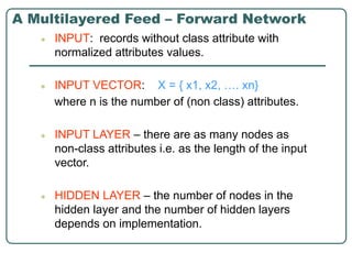 A Multilayered Feed – Forward Network
● INPUT: records without class attribute with
normalized attributes values.
● INPUT VECTOR: X = { x1, x2, …. xn}
where n is the number of (non class) attributes.
● INPUT LAYER – there are as many nodes as
non-class attributes i.e. as the length of the input
vector.
● HIDDEN LAYER – the number of nodes in the
hidden layer and the number of hidden layers
depends on implementation.
 