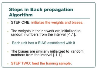 Steps in Back propagation
Algorithm
● STEP ONE: initialize the weights and biases.
● The weights in the network are initialized to
random numbers from the interval [-1,1].
● Each unit has a BIAS associated with it
● The biases are similarly initialized to random
numbers from the interval [-1,1].
● STEP TWO: feed the training sample.
 