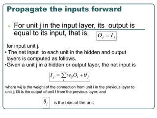 Propagate the inputs forward
● For unit j in the input layer, its output is
equal to its input, that is,
for input unit j.
• The net input to each unit in the hidden and output
layers is computed as follows.
•Given a unit j in a hidden or output layer, the net input is
where wij is the weight of the connection from unit i in the previous layer to
unit j; Oi is the output of unit I from the previous layer; and
is the bias of the unit
 