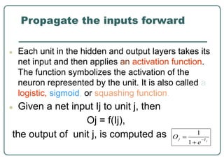 Propagate the inputs forward
● Each unit in the hidden and output layers takes its
net input and then applies an activation function.
The function symbolizes the activation of the
neuron represented by the unit. It is also called a
logistic, sigmoid, or squashing function.
● Given a net input Ij to unit j, then
Oj = f(Ij),
the output of unit j, is computed as
 