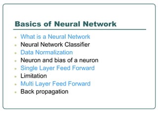 Basics of Neural Network
● What is a Neural Network
● Neural Network Classifier
● Data Normalization
● Neuron and bias of a neuron
● Single Layer Feed Forward
● Limitation
● Multi Layer Feed Forward
● Back propagation
 