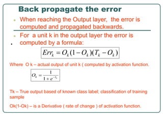 Back propagate the error
● When reaching the Output layer, the error is
computed and propagated backwards.
● For a unit k in the output layer the error is
computed by a formula:
•
Where O k – actual output of unit k ( computed by activation function.
Tk – True output based of known class label; classification of training
sample
Ok(1-Ok) – is a Derivative ( rate of change ) of activation function.
 