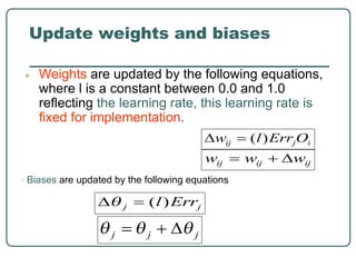 Update weights and biases
● Weights are updated by the following equations,
where l is a constant between 0.0 and 1.0
reflecting the learning rate, this learning rate is
fixed for implementation.
• Biases are updated by the following equations
 