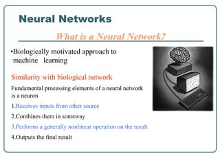 Neural Networks
What is a Neural Network?
Similarity with biological network
Fundamental processing elements of a neural network
is a neuron
1.Receives inputs from other source
2.Combines them in someway
3.Performs a generally nonlinear operation on the result
4.Outputs the final result
•Biologically motivated approach to
machine learning
 