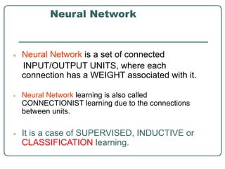 Neural Network
● Neural Network is a set of connected
INPUT/OUTPUT UNITS, where each
connection has a WEIGHT associated with it.
● Neural Network learning is also called
CONNECTIONIST learning due to the connections
between units.
● It is a case of SUPERVISED, INDUCTIVE or
CLASSIFICATION learning.
 