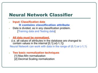 Neural Network Classifier
● Input: Classification data
It contains classification attribute
● Data is divided, as in any classification problem.
[Training data and Testing data]
● All data must be normalized.
(i.e. all values of attributes in the database are changed to
contain values in the internal [0,1] or[-1,1])
Neural Network can work with data in the range of (0,1) or (-1,1)
● Two basic normalization techniques
[1] Max-Min normalization
[2] Decimal Scaling normalization
 