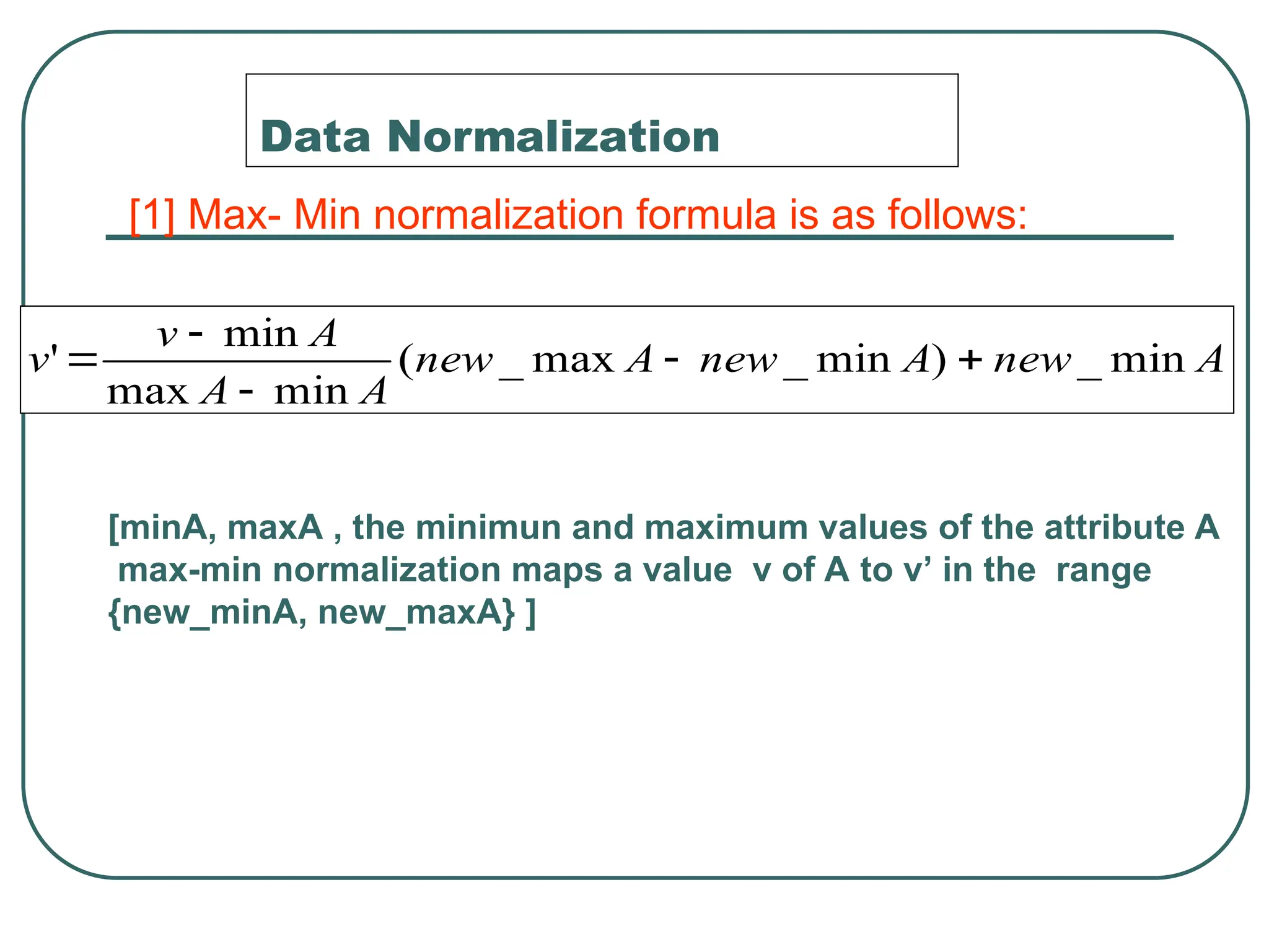 Data Normalization
A
new
A
new
A
new
A
A
A
v
v min
_
)
min
_
max
_
(
min
max
min
' 




[1] Max- Min normalization formula is as follows:
[minA, maxA , the minimun and maximum values of the attribute A
max-min normalization maps a value v of A to v’ in the range
{new_minA, new_maxA} ]
 