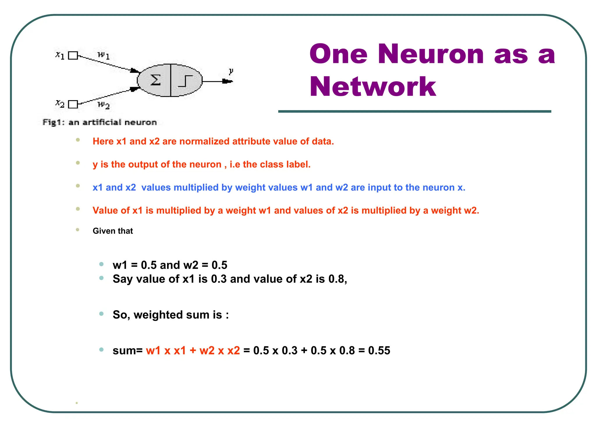 One Neuron as a
Network
 Here x1 and x2 are normalized attribute value of data.
 y is the output of the neuron , i.e the class label.
 x1 and x2 values multiplied by weight values w1 and w2 are input to the neuron x.
 Value of x1 is multiplied by a weight w1 and values of x2 is multiplied by a weight w2.
 Given that
• w1 = 0.5 and w2 = 0.5
• Say value of x1 is 0.3 and value of x2 is 0.8,
• So, weighted sum is :
• sum= w1 x x1 + w2 x x2 = 0.5 x 0.3 + 0.5 x 0.8 = 0.55

 