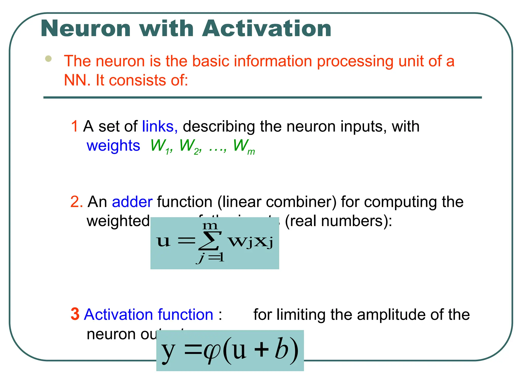 Neuron with Activation
 The neuron is the basic information processing unit of a
NN. It consists of:
1 A set of links, describing the neuron inputs, with
weights W1, W2, …, Wm
2. An adder function (linear combiner) for computing the
weighted sum of the inputs (real numbers):
3 Activation function : for limiting the amplitude of the
neuron output.



m
1
j
jx
w
u
j
)
(u
y b


 