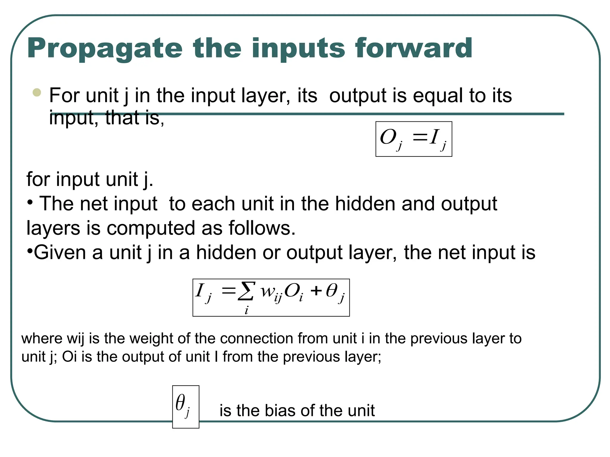 Propagate the inputs forward
 For unit j in the input layer, its output is equal to its
input, that is,
j
j I
O 
for input unit j.
• The net input to each unit in the hidden and output
layers is computed as follows.
•Given a unit j in a hidden or output layer, the net input is
 

i
j
i
ij
j O
w
I 
where wij is the weight of the connection from unit i in the previous layer to
unit j; Oi is the output of unit I from the previous layer;
j
 is the bias of the unit
 