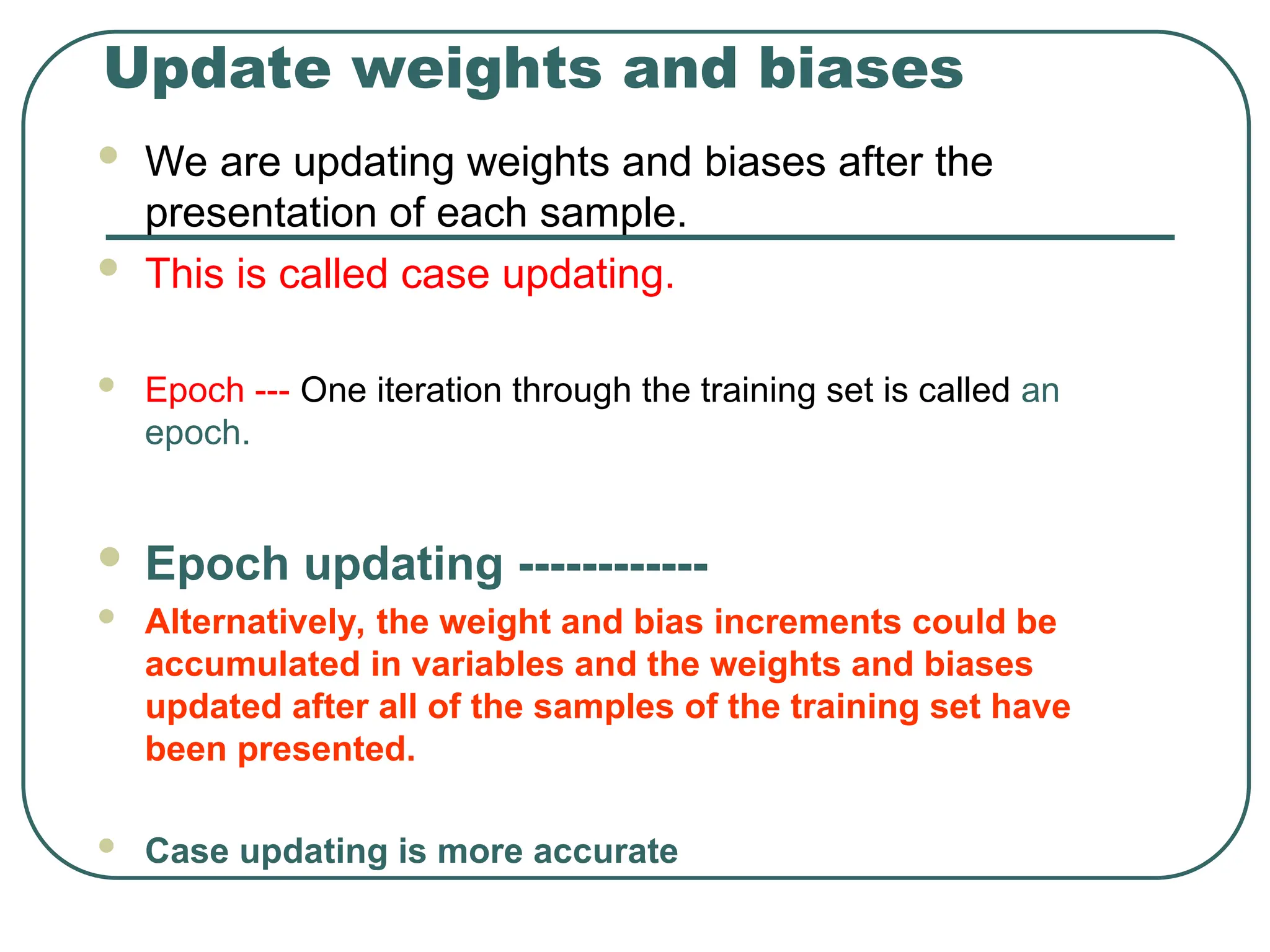 Update weights and biases
 We are updating weights and biases after the
presentation of each sample.
 This is called case updating.
 Epoch --- One iteration through the training set is called an
epoch.
 Epoch updating ------------
 Alternatively, the weight and bias increments could be
accumulated in variables and the weights and biases
updated after all of the samples of the training set have
been presented.
 Case updating is more accurate
 
