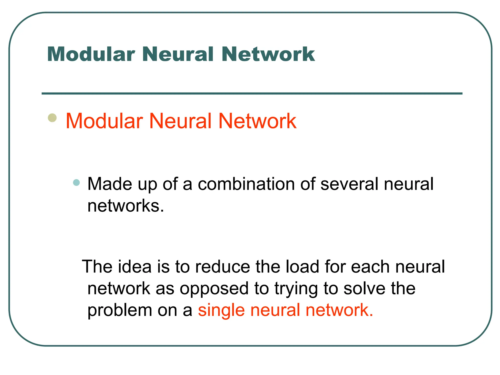 Modular Neural Network
 Modular Neural Network
• Made up of a combination of several neural
networks.
The idea is to reduce the load for each neural
network as opposed to trying to solve the
problem on a single neural network.
 