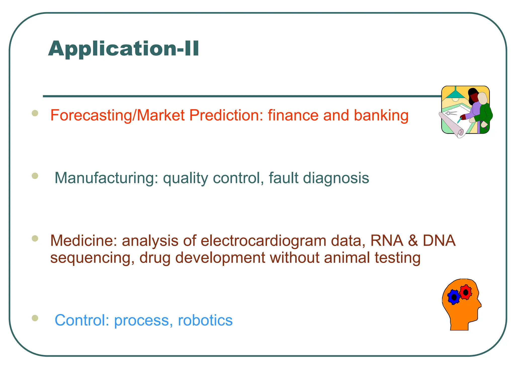 Application-II
 Forecasting/Market Prediction: finance and banking
 Manufacturing: quality control, fault diagnosis
 Medicine: analysis of electrocardiogram data, RNA & DNA
sequencing, drug development without animal testing
 Control: process, robotics
 