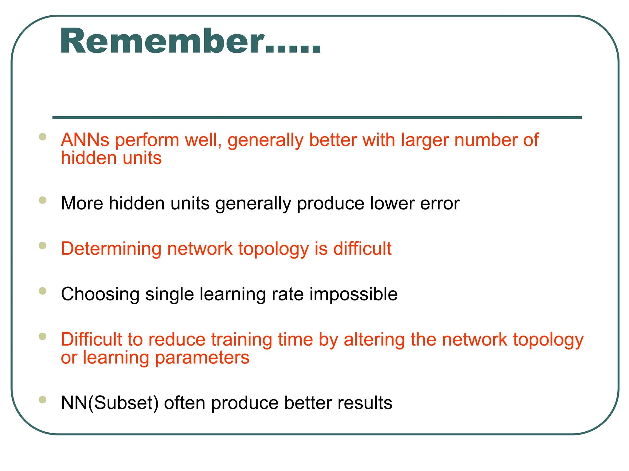 Remember…..
 ANNs perform well, generally better with larger number of
hidden units
 More hidden units generally produce lower error
 Determining network topology is difficult
 Choosing single learning rate impossible
 Difficult to reduce training time by altering the network topology
or learning parameters
 NN(Subset) often produce better results
 