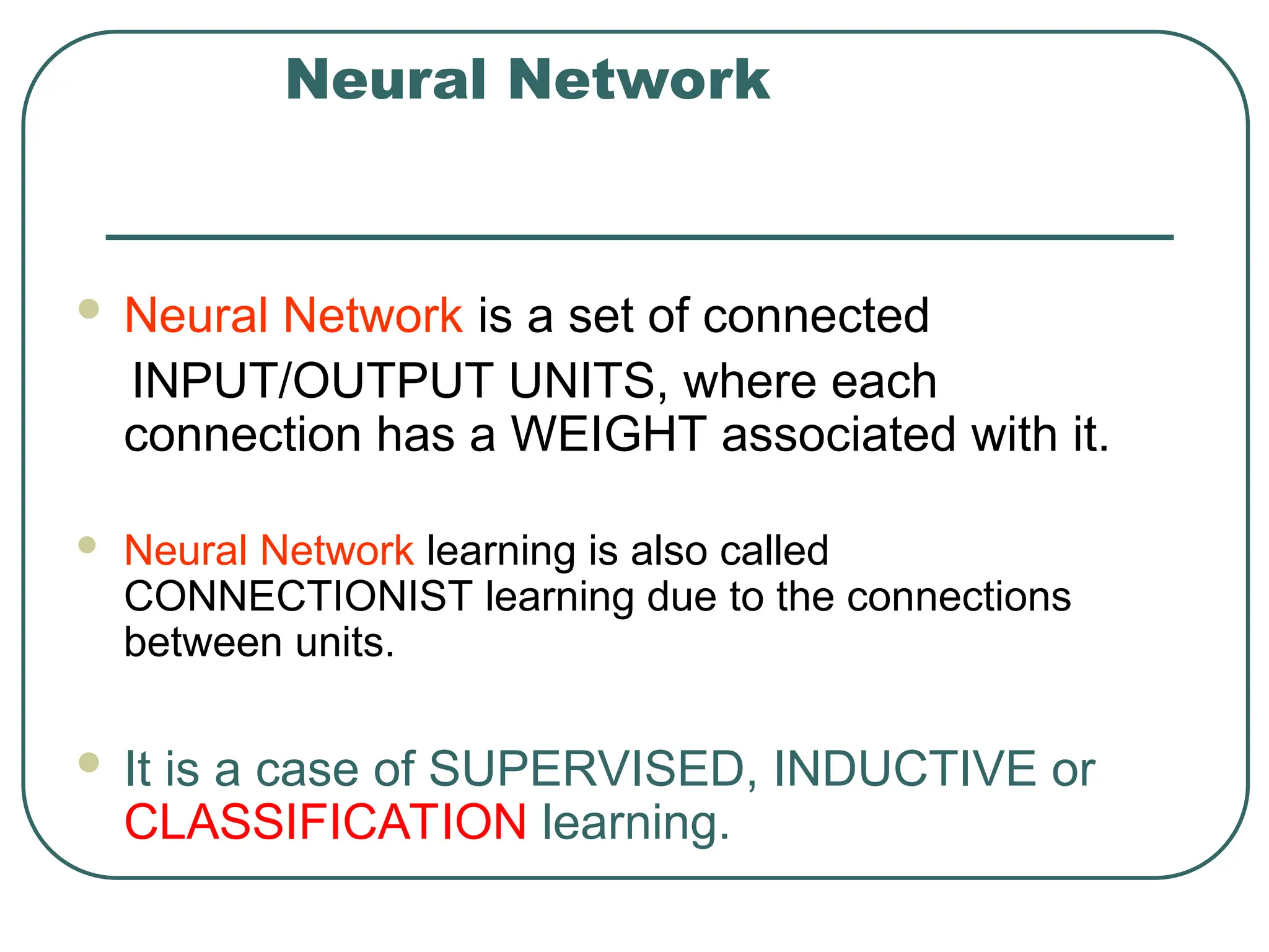 Neural Network
 Neural Network is a set of connected
INPUT/OUTPUT UNITS, where each
connection has a WEIGHT associated with it.
 Neural Network learning is also called
CONNECTIONIST learning due to the connections
between units.
 It is a case of SUPERVISED, INDUCTIVE or
CLASSIFICATION learning.
 