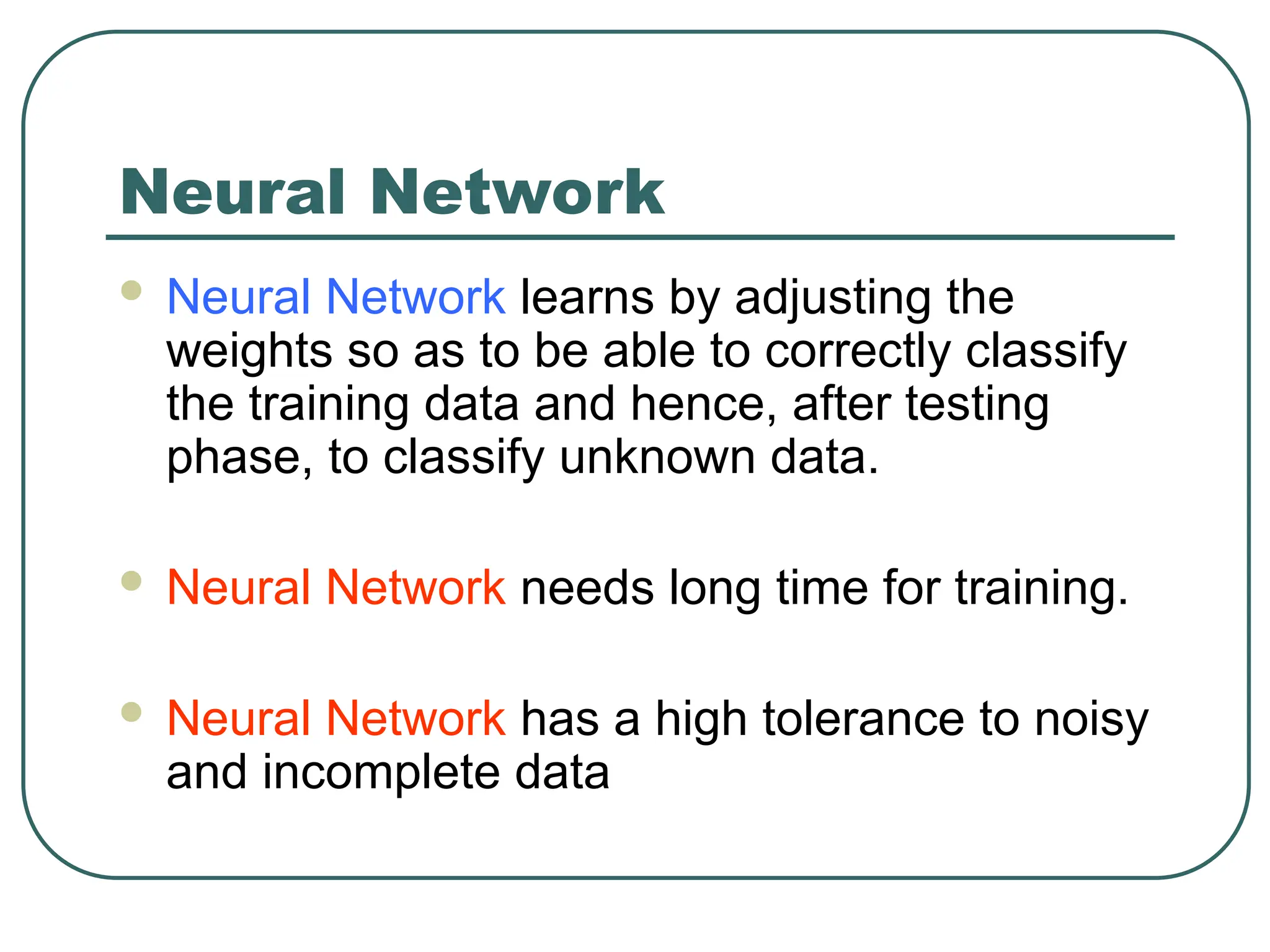 Neural Network
 Neural Network learns by adjusting the
weights so as to be able to correctly classify
the training data and hence, after testing
phase, to classify unknown data.
 Neural Network needs long time for training.
 Neural Network has a high tolerance to noisy
and incomplete data
 