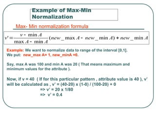 Example of Max-Min
Normalization
A
new
A
new
A
new
A
A
A
v
v min
_
)
min
_
max
_
(
min
max
min
' 




Max- Min normalization formula
Example: We want to normalize data to range of the interval [0,1].
We put: new_max A= 1, new_minA =0.
Say, max A was 100 and min A was 20 ( That means maximum and
minimum values for the attribute ).
Now, if v = 40 ( If for this particular pattern , attribute value is 40 ), v’
will be calculated as , v’ = (40-20) x (1-0) / (100-20) + 0
=> v’ = 20 x 1/80
=> v’ = 0.4
 