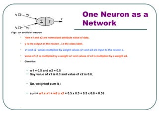 One Neuron as a
Network
 Here x1 and x2 are normalized attribute value of data.
 y is the output of the neuron , i.e the class label.
 x1 and x2 values multiplied by weight values w1 and w2 are input to the neuron x.
 Value of x1 is multiplied by a weight w1 and values of x2 is multiplied by a weight w2.
 Given that
• w1 = 0.5 and w2 = 0.5
• Say value of x1 is 0.3 and value of x2 is 0.8,
• So, weighted sum is :
• sum= w1 x x1 + w2 x x2 = 0.5 x 0.3 + 0.5 x 0.8 = 0.55

 