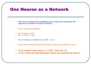 One Neuron as a Network
• The neuron receives the weighted sum as input and calculates the
output as a function of input as follows :
• y = f(x) , where f(x) is defined as
• f(x) = 0 { when x< 0.5 }
• f(x) = 1 { when x >= 0.5 }
• For our example, x ( weighted sum ) is 0.55, so y = 1 ,
• That means corresponding input attribute values are classified in class 1.
• If for another input values , x = 0.45 , then f(x) = 0,
• so we could conclude that input values are classified to class 0.

 