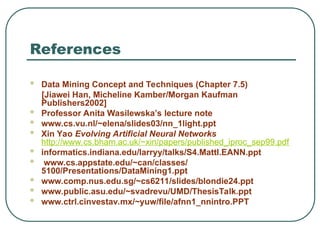 References
 Data Mining Concept and Techniques (Chapter 7.5)
[Jiawei Han, Micheline Kamber/Morgan Kaufman
Publishers2002]
 Professor Anita Wasilewska’s lecture note
 www.cs.vu.nl/~elena/slides03/nn_1light.ppt
 Xin Yao Evolving Artificial Neural Networks
http://www.cs.bham.ac.uk/~xin/papers/published_iproc_sep99.pdf
 informatics.indiana.edu/larryy/talks/S4.MattI.EANN.ppt
 www.cs.appstate.edu/~can/classes/
5100/Presentations/DataMining1.ppt
 www.comp.nus.edu.sg/~cs6211/slides/blondie24.ppt
 www.public.asu.edu/~svadrevu/UMD/ThesisTalk.ppt
 www.ctrl.cinvestav.mx/~yuw/file/afnn1_nnintro.PPT
 