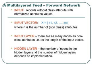 A Multilayered Feed – Forward Network
 INPUT: records without class attribute with
normalized attributes values.
 INPUT VECTOR: X = { x1, x2, …. xn}
where n is the number of (non class) attributes.
 INPUT LAYER – there are as many nodes as non-
class attributes i.e. as the length of the input vector.
 HIDDEN LAYER – the number of nodes in the
hidden layer and the number of hidden layers
depends on implementation.
 