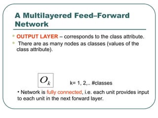 A Multilayered Feed–Forward
Network
 OUTPUT LAYER – corresponds to the class attribute.
 There are as many nodes as classes (values of the
class attribute).
k
O k= 1, 2,.. #classes
• Network is fully connected, i.e. each unit provides input
to each unit in the next forward layer.
 