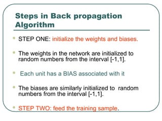 Steps in Back propagation
Algorithm
 STEP ONE: initialize the weights and biases.
 The weights in the network are initialized to
random numbers from the interval [-1,1].
 Each unit has a BIAS associated with it
 The biases are similarly initialized to random
numbers from the interval [-1,1].
 STEP TWO: feed the training sample.
 