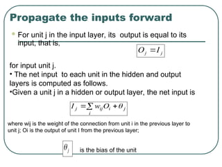 Propagate the inputs forward
 For unit j in the input layer, its output is equal to its
input, that is,
j
j I
O 
for input unit j.
• The net input to each unit in the hidden and output
layers is computed as follows.
•Given a unit j in a hidden or output layer, the net input is
 

i
j
i
ij
j O
w
I 
where wij is the weight of the connection from unit i in the previous layer to
unit j; Oi is the output of unit I from the previous layer;
j
 is the bias of the unit
 