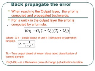 Back propagate the error
 When reaching the Output layer, the error is
computed and propagated backwards.
 For a unit k in the output layer the error is
computed by a formula:
)
)(
1
( k
k
k
k
k O
T
O
O
Err 


•
Where O k – actual output of unit k ( computed by activation
function.
Tk – True output based of known class label; classification of
training sample
Ok(1-Ok) – is a Derivative ( rate of change ) of activation function.
k
I
k
e
O 


1
1
 