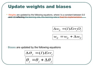 Update weights and biases
 Weights are updated by the following equations, where l is a constant between 0.0
and 1.0 reflecting the learning rate, this learning rate is fixed for implementation.
i
j
ij O
Err
l
w )
(


ij
ij
ij w
w
w 


• Biases are updated by the following equations
j
j
j 

 


j
j Err
l)
(


 