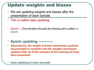 Update weights and biases
 We are updating weights and biases after the
presentation of each sample.
 This is called case updating.
 Epoch --- One iteration through the training set is called an
epoch.
 Epoch updating ------------
 Alternatively, the weight and bias increments could be
accumulated in variables and the weights and biases
updated after all of the samples of the training set have
been presented.
 Case updating is more accurate
 
