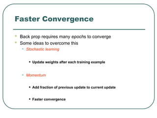 Faster Convergence
 Back prop requires many epochs to converge
 Some ideas to overcome this
• Stochastic learning
• Update weights after each training example
• Momentum
• Add fraction of previous update to current update
• Faster convergence
 