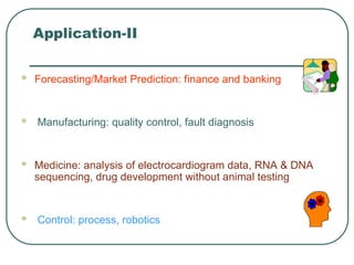 Application-II
 Forecasting/Market Prediction: finance and banking
 Manufacturing: quality control, fault diagnosis
 Medicine: analysis of electrocardiogram data, RNA & DNA
sequencing, drug development without animal testing
 Control: process, robotics
 