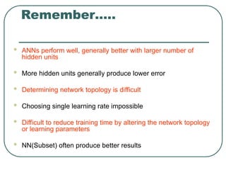 Remember…..
 ANNs perform well, generally better with larger number of
hidden units
 More hidden units generally produce lower error
 Determining network topology is difficult
 Choosing single learning rate impossible
 Difficult to reduce training time by altering the network topology
or learning parameters
 NN(Subset) often produce better results
 