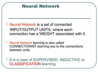 Neural Network
 Neural Network is a set of connected
INPUT/OUTPUT UNITS, where each
connection has a WEIGHT associated with it.
 Neural Network learning is also called
CONNECTIONIST learning due to the connections
between units.
 It is a case of SUPERVISED, INDUCTIVE or
CLASSIFICATION learning.
 