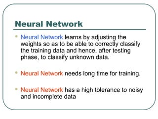 Neural Network
 Neural Network learns by adjusting the
weights so as to be able to correctly classify
the training data and hence, after testing
phase, to classify unknown data.
 Neural Network needs long time for training.
 Neural Network has a high tolerance to noisy
and incomplete data
 