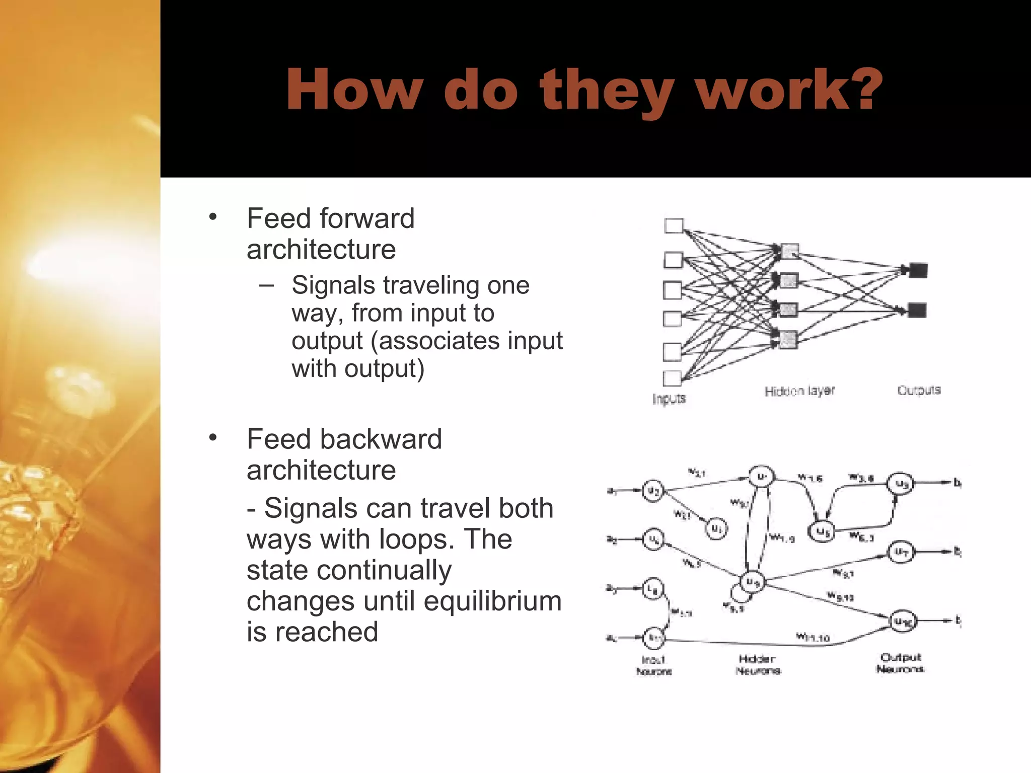 How do they work? Feed forward architecture Signals traveling one way, from input to output (associates input with output) Feed backward architecture - Signals can travel both ways with loops. The state continually changes until equilibrium is reached 
